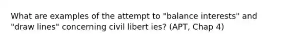 What are examples of the attempt to "balance interests" and "draw lines" concerning civil libert ies? (APT, Chap 4)