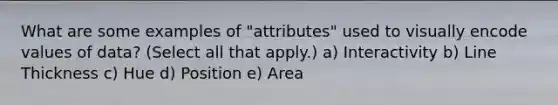 What are some examples of "attributes" used to visually encode values of data? (Select all that apply.) a) Interactivity b) Line Thickness c) Hue d) Position e) Area