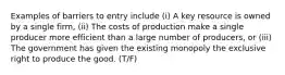 Examples of barriers to entry include (i) A key resource is owned by a single firm, (ii) The costs of production make a single producer more efficient than a large number of producers, or (iii) The government has given the existing monopoly the exclusive right to produce the good. (T/F)