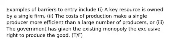 Examples of barriers to entry include (i) A key resource is owned by a single firm, (ii) The costs of production make a single producer more efficient than a large number of producers, or (iii) The government has given the existing monopoly the exclusive right to produce the good. (T/F)