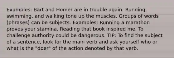 Examples: Bart and Homer are in trouble again. Running, swimming, and walking tone up the muscles. Groups of words (phrases) can be subjects. Examples: Running a marathon proves your stamina. Reading that book inspired me. To challenge authority could be dangerous. TIP: To find the subject of a sentence, look for the main verb and ask yourself who or what is the "doer" of the action denoted by that verb.