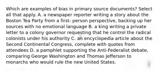 Which are examples of bias in primary source documents? Select all that apply. A. a newspaper reporter writing a story about the Boston Tea Party from a first- person perspective, backing up her sources with no emotional language B. a king writing a private letter to a colony governor requesting that he control the radical colonists under his authority C. an encyclopedia article about the Second Continental Congress, complete with quotes from attendees D. a pamphlet supporting the Anti-Federalist debate, comparing George Washington and Thomas Jefferson to monarchs who would rule the new United States.