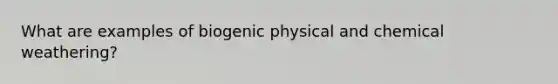 What are examples of biogenic physical and chemical weathering?