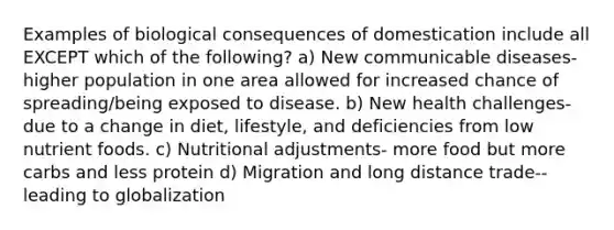 Examples of biological consequences of domestication include all EXCEPT which of the following? a) New communicable diseases- higher population in one area allowed for increased chance of spreading/being exposed to disease. b) New health challenges- due to a change in diet, lifestyle, and deficiencies from low nutrient foods. c) Nutritional adjustments- more food but more carbs and less protein d) Migration and long distance trade-- leading to globalization