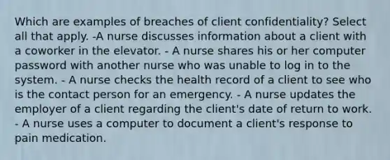 Which are examples of breaches of client confidentiality? Select all that apply. -A nurse discusses information about a client with a coworker in the elevator. - A nurse shares his or her computer password with another nurse who was unable to log in to the system. - A nurse checks the health record of a client to see who is the contact person for an emergency. - A nurse updates the employer of a client regarding the client's date of return to work. - A nurse uses a computer to document a client's response to pain medication.