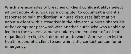 Which are examples of breaches of client confidentiality? Select all that apply. A nurse uses a computer to document a client's response to pain medication. A nurse discusses information about a client with a coworker in the elevator. A nurse shares his or her computer password with another nurse who was unable to log in to the system. A nurse updates the employer of a client regarding the client's date of return to work. A nurse checks the health record of a client to see who is the contact person for an emergency.