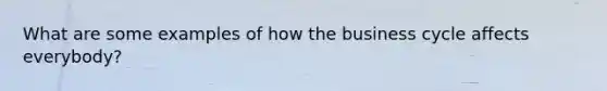 What are some examples of how the business cycle affects everybody?