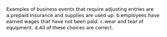 Examples of business events that require adjusting entries are a.prepaid insurance and supplies are used up. b.employees have earned wages that have not been paid. c.wear and tear of equipment. d.All of these choices are correct.