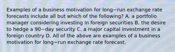 Examples of a business motivation for long−run exchange rate forecasts include all but which of the​ following? A. a portfolio manager considering investing in foreign securities B. the desire to hedge a 90−day security C. a major capital investment in a foreign country D. All of the above are examples of a business motivation for long−run exchange rate forecast.