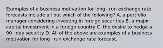 Examples of a business motivation for long−run exchange rate forecasts include all but which of the​ following? A. a portfolio manager considering investing in foreign securities B. a major capital investment in a foreign country C. the desire to hedge a 90−day security D. All of the above are examples of a business motivation for long−run exchange rate forecast.