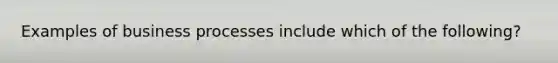 Examples of business processes include which of the following?