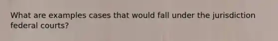What are examples cases that would fall under the jurisdiction federal courts?