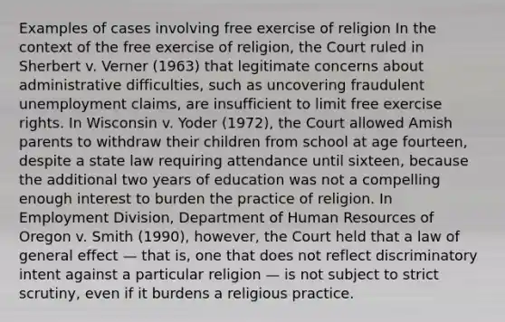 Examples of cases involving free exercise of religion In the context of the free exercise of religion, the Court ruled in Sherbert v. Verner (1963) that legitimate concerns about administrative difficulties, such as uncovering fraudulent unemployment claims, are insufficient to limit free exercise rights. In Wisconsin v. Yoder (1972), the Court allowed Amish parents to withdraw their children from school at age fourteen, despite a state law requiring attendance until sixteen, because the additional two years of education was not a compelling enough interest to burden the practice of religion. In Employment Division, Department of Human Resources of Oregon v. Smith (1990), however, the Court held that a law of general effect — that is, one that does not reflect discriminatory intent against a particular religion — is not subject to strict scrutiny, even if it burdens a religious practice.