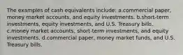 The examples of cash equivalents include: a.commercial paper, money market accounts, and equity investments. b.short-term investments, equity investments, and U.S. Treasury bills. c.money market accounts, short-term investments, and equity investments. d.commercial paper, money market funds, and U.S. Treasury bills.