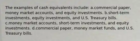 The examples of cash equivalents include: a.commercial paper, money market accounts, and equity investments. b.short-term investments, equity investments, and U.S. Treasury bills. c.money market accounts, short-term investments, and equity investments. d.commercial paper, money market funds, and U.S. Treasury bills.