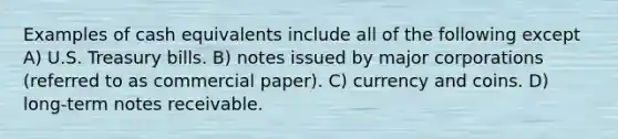 Examples of cash equivalents include all of the following except A) U.S. Treasury bills. B) notes issued by major corporations (referred to as commercial paper). C) currency and coins. D) long-term notes receivable.