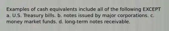 Examples of cash equivalents include all of the following EXCEPT a. U.S. Treasury bills. b. notes issued by major corporations. c. money market funds. d. long-term notes receivable.