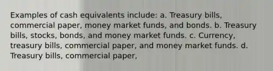 Examples of cash equivalents include: a. Treasury bills, commercial paper, money market funds, and bonds. b. Treasury bills, stocks, bonds, and money market funds. c. Currency, treasury bills, commercial paper, and money market funds. d. Treasury bills, commercial paper,