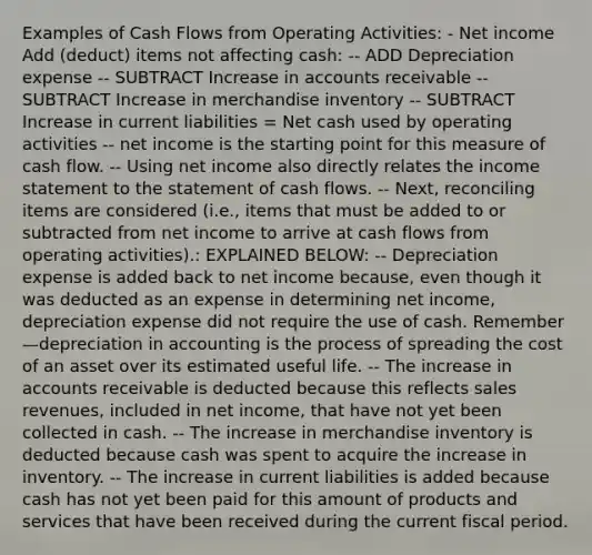 Examples of Cash Flows from Operating Activities: - Net income Add (deduct) items not affecting cash: -- ADD Depreciation expense -- SUBTRACT Increase in accounts receivable --SUBTRACT Increase in merchandise inventory -- SUBTRACT Increase in current liabilities = Net cash used by operating activities -- net income is the starting point for this measure of cash flow. -- Using net income also directly relates the income statement to the statement of cash flows. -- Next, reconciling items are considered (i.e., items that must be added to or subtracted from net income to arrive at cash flows from operating activities).: EXPLAINED BELOW: -- Depreciation expense is added back to net income because, even though it was deducted as an expense in determining net income, depreciation expense did not require the use of cash. Remember—depreciation in accounting is the process of spreading the cost of an asset over its estimated useful life. -- The increase in accounts receivable is deducted because this reflects sales revenues, included in net income, that have not yet been collected in cash. -- The increase in merchandise inventory is deducted because cash was spent to acquire the increase in inventory. -- The increase in current liabilities is added because cash has not yet been paid for this amount of products and services that have been received during the current fiscal period.