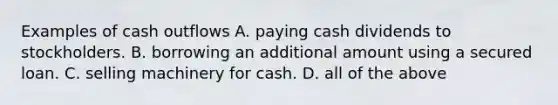 Examples of cash outflows A. paying cash dividends to stockholders. B. borrowing an additional amount using a secured loan. C. selling machinery for cash. D. all of the above