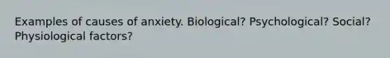 Examples of causes of anxiety. Biological? Psychological? Social? Physiological factors?