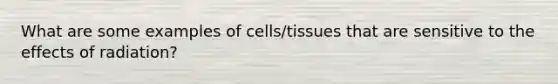 What are some examples of cells/tissues that are sensitive to the effects of radiation?