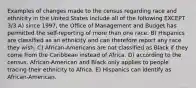 Examples of changes made to the census regarding race and ethnicity in the United States include all of the following EXCEPT 3/3 A) since 1997, the Office of Management and Budget has permitted the self-reporting of more than one race. B) Hispanics are classified as an ethnicity and can therefore report any race they wish. C) African-Americans are not classified as Black if they come from the Caribbean instead of Africa. D) according to the census, African-American and Black only applies to people tracing their ethnicity to Africa. E) Hispanics can identify as African-American.