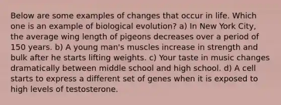 Below are some examples of changes that occur in life. Which one is an example of biological evolution? a) In New York City, the average wing length of pigeons decreases over a period of 150 years. b) A young man's muscles increase in strength and bulk after he starts lifting weights. c) Your taste in music changes dramatically between middle school and high school. d) A cell starts to express a different set of genes when it is exposed to high levels of testosterone.