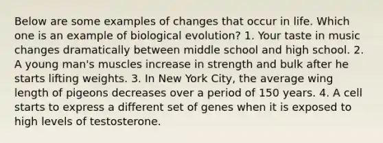 Below are some examples of changes that occur in life. Which one is an example of biological evolution? 1. Your taste in music changes dramatically between middle school and high school. 2. A young man's muscles increase in strength and bulk after he starts lifting weights. 3. In New York City, the average wing length of pigeons decreases over a period of 150 years. 4. A cell starts to express a different set of genes when it is exposed to high levels of testosterone.