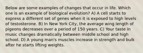 Below are some examples of changes that occur in life. Which one is an example of biological evolution? A) A cell starts to express a different set of genes when it is exposed to high levels of testosterone. B) In New York City, the average wing length of pigeons decreases over a period of 150 years. C) Your taste in music changes dramatically between middle school and high school. D) A young man's muscles increase in strength and bulk after he starts lifting weights.