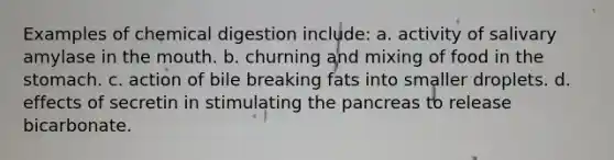 Examples of chemical digestion include: a. activity of salivary amylase in the mouth. b. churning and mixing of food in the stomach. c. action of bile breaking fats into smaller droplets. d. effects of secretin in stimulating the pancreas to release bicarbonate.