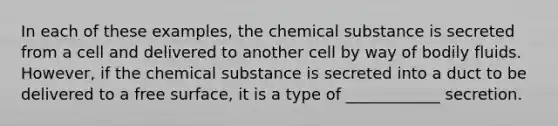 In each of these examples, the chemical substance is secreted from a cell and delivered to another cell by way of bodily fluids. However, if the chemical substance is secreted into a duct to be delivered to a free surface, it is a type of ____________ secretion.