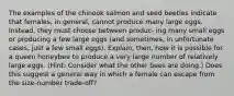 The examples of the chinook salmon and seed beetles indicate that females, in general, cannot produce many large eggs. Instead, they must choose between produc- ing many small eggs or producing a few large eggs (and sometimes, in unfortunate cases, just a few small eggs). Explain, then, how it is possible for a queen honeybee to produce a very large number of relatively large eggs. (Hint: Consider what the other bees are doing.) Does this suggest a general way in which a female can escape from the size-number trade-off?