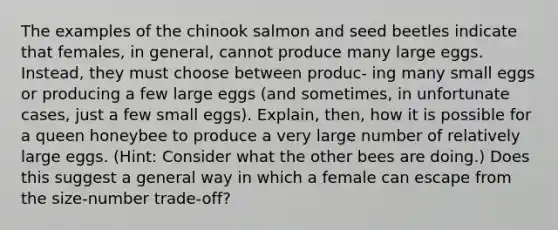 The examples of the chinook salmon and seed beetles indicate that females, in general, cannot produce many large eggs. Instead, they must choose between produc- ing many small eggs or producing a few large eggs (and sometimes, in unfortunate cases, just a few small eggs). Explain, then, how it is possible for a queen honeybee to produce a very large number of relatively large eggs. (Hint: Consider what the other bees are doing.) Does this suggest a general way in which a female can escape from the size-number trade-off?