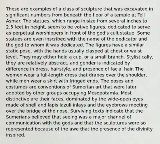 These are examples of a class of sculpture that was excavated in significant numbers from beneath the floor of a temple at Tell Asmar. The statues, which range in size from several inches to 2.5 feet in height, seem to be votive figures, dedicated to serve as perpetual worshippers in front of the god's cult statue. Some statues are even inscribed with the name of the dedicator and the god to whom it was dedicated. The figures have a similar static pose, with the hands usually clasped at chest or waist level. They may either hold a cup, or a small branch. Stylistically, they are relatively abstract, and gender is indicated by difference in dress, hairstyle, and presence of facial hair. The women wear a full-length dress that drapes over the shoulder, while men wear a skirt with fringed ends. The poses and costumes are conventions of Sumerian art that were later adopted by other groups occupying Mesopotamia. Most distinctive are their faces, dominated by the wide-open eyes made of shell and lapis lazuli inlays and the eyebrows meeting over the bridge of the nose. Surviving texts indicate that the Sumerians believed that seeing was a major channel of communication with the gods and that the sculptures were so represented because of the awe that the presence of the divinity inspired.