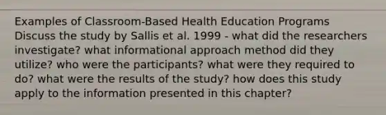 Examples of Classroom-Based Health Education Programs Discuss the study by Sallis et al. 1999 - what did the researchers investigate? what informational approach method did they utilize? who were the participants? what were they required to do? what were the results of the study? how does this study apply to the information presented in this chapter?