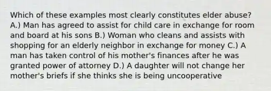 Which of these examples most clearly constitutes elder abuse? A.) Man has agreed to assist for child care in exchange for room and board at his sons B.) Woman who cleans and assists with shopping for an elderly neighbor in exchange for money C.) A man has taken control of his mother's finances after he was granted power of attorney D.) A daughter will not change her mother's briefs if she thinks she is being uncooperative