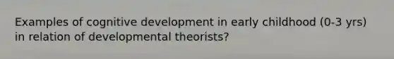 Examples of cognitive development in early childhood (0-3 yrs) in relation of developmental theorists?