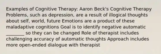 Examples of Cognitive Therapy: Aaron Beck's Cognitive Therapy Problems, such as depression, are a result of illogical thoughts about self, world, future Emotions are a product of these maladaptive cognitions Goal is to identify negative automatic ________ so they can be changed Role of therapist includes challenging accuracy of automatic thoughts Approach includes more open-ended dialogue with therapist