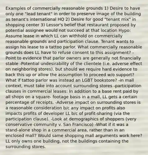 Examples of commercially reasonable grounds 1) Desire to have only one "lead tenant" in order to preserve image of the building as tenant's international HQ 2) Desire for good "tenant mix" in shopping center 3) Lessor's belief that restaurant proposed by potential assignee would not succeed at that location Hypo: Assume lease in which LL can withhold on commercially reasonable grounds and participation clause. Tenant wants to assign his lease to a tattoo parlor. What commercially reasonable grounds does LL have to refuse consent to this assignment? -Point to evidence that parlor owners are generally not financially stable -Potential undesirability of the clientele (i.e. adverse effect on neighboring stores), but should we require hard evidence to back this up or allow the assumption to proceed w/o support? What if tattoo parlor was instead an LGBT bookstore? -in mall context, must take into account surrounding stores -participation clauses in commercial leases: In addition to a base rent paid by all shops on a square- footage basis in a mall, LL gets a certain percentage of receipts. -Adverse impact on surrounding stores is a reasonable consideration b/c any impact on profits also impacts profits of developer LL b/c of profit-sharing (via the participation clause). -Look at demographics of shoppers (very conservative community v. San Francisco) -What if it was a stand-alone shop in a commercial area, rather than in an enclosed mall? Would same shopping mall arguments work here? LL only owns one building, not the buildings containing the surrounding stores.