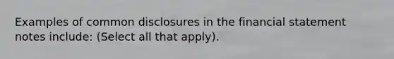 Examples of common disclosures in the financial statement notes include: (Select all that apply).