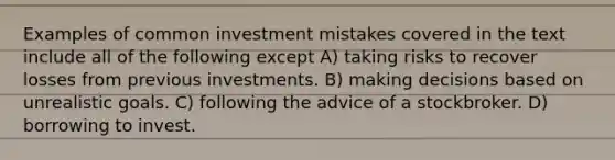 Examples of common investment mistakes covered in the text include all of the following except A) taking risks to recover losses from previous investments. B) making decisions based on unrealistic goals. C) following the advice of a stockbroker. D) borrowing to invest.