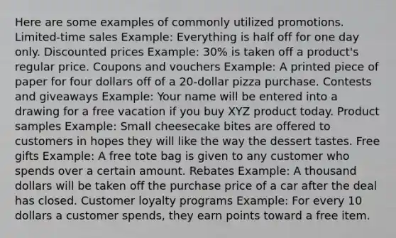 Here are some examples of commonly utilized promotions. Limited-time sales Example: Everything is half off for one day only. Discounted prices Example: 30% is taken off a product's regular price. Coupons and vouchers Example: A printed piece of paper for four dollars off of a 20-dollar pizza purchase. Contests and giveaways Example: Your name will be entered into a drawing for a free vacation if you buy XYZ product today. Product samples Example: Small cheesecake bites are offered to customers in hopes they will like the way the dessert tastes. Free gifts Example: A free tote bag is given to any customer who spends over a certain amount. Rebates Example: A thousand dollars will be taken off the purchase price of a car after the deal has closed. Customer loyalty programs Example: For every 10 dollars a customer spends, they earn points toward a free item.