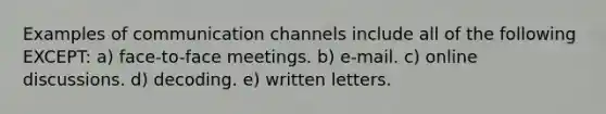 Examples of communication channels include all of the following EXCEPT: a) face-to-face meetings. b) e-mail. c) online discussions. d) decoding. e) written letters.