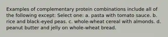 Examples of complementary protein combinations include all of the following except: Select one: a. pasta with tomato sauce. b. rice and black-eyed peas. c. whole-wheat cereal with almonds. d. peanut butter and jelly on whole-wheat bread.