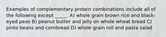 Examples of complementary protein combinations include all of the following except _____. A) whole grain brown rice and black-eyed peas B) peanut butter and jelly on whole wheat bread C) pinto beans and cornbread D) whole grain roll and pasta salad