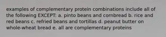 examples of complementary protein combinations include all of the following EXCEPT: a. pinto beans and cornbread b. rice and red beans c. refried beans and tortillas d. peanut butter on whole-wheat bread e. all are complementary proteins