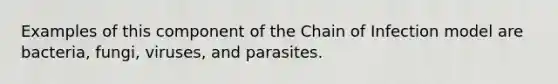 Examples of this component of the Chain of Infection model are bacteria, fungi, viruses, and parasites.