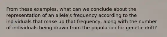 From these examples, what can we conclude about the representation of an allele's frequency according to the individuals that make up that frequency, along with the number of individuals being drawn from the population for genetic drift?