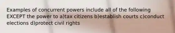 Examples of concurrent powers include all of the following EXCEPT the power to a)tax citizens b)establish courts c)conduct elections d)protect civil rights